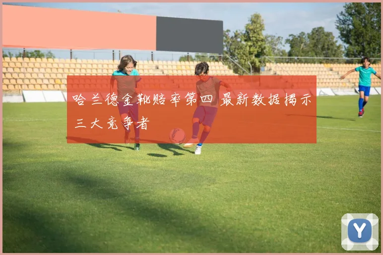 哈兰德金靴赔率第四 最新数据揭示三大竞争者