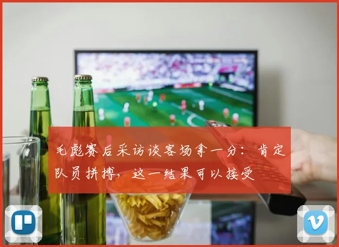 毛彪赛后采访谈客场拿一分：肯定队员拼搏，这一结果可以接受