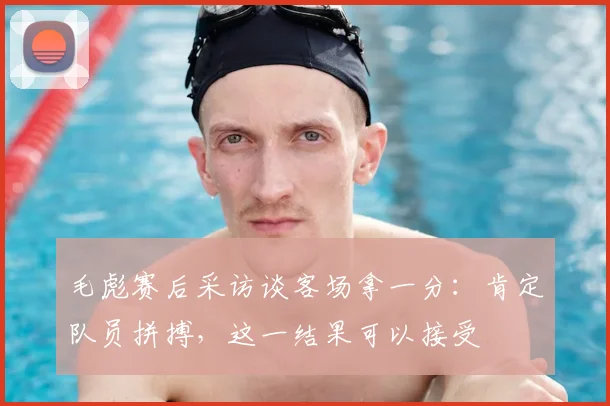 毛彪赛后采访谈客场拿一分：肯定队员拼搏，这一结果可以接受