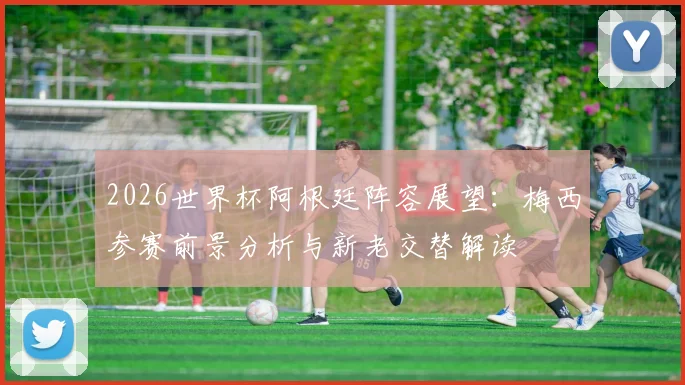 2026世界杯阿根廷阵容展望：梅西参赛前景分析与新老交替解读