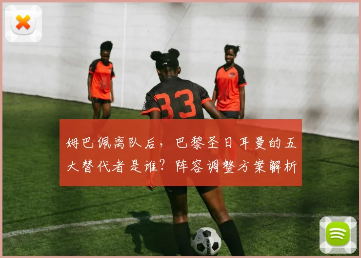 姆巴佩离队后，巴黎圣日耳曼的五大替代者是谁？阵容调整方案解析