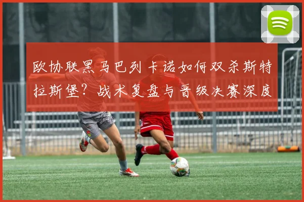 欧协联黑马巴列卡诺如何双杀斯特拉斯堡？战术复盘与晋级决赛深度解析