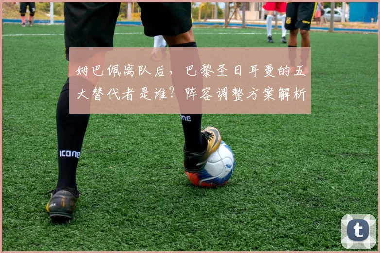 姆巴佩离队后，巴黎圣日耳曼的五大替代者是谁？阵容调整方案解析