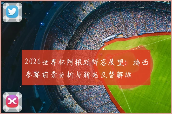 2026世界杯阿根廷阵容展望：梅西参赛前景分析与新老交替解读