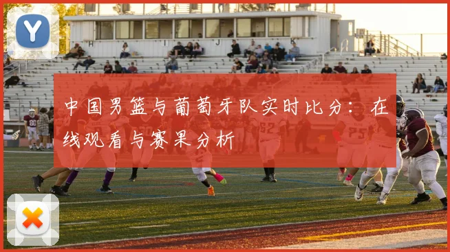 中国男篮与葡萄牙队实时比分：在线观看与赛果分析