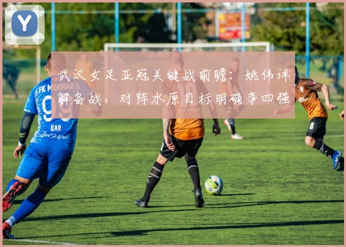 武汉女足亚冠关键战前瞻：姚伟详解备战，对阵水原目标明确争四强席位