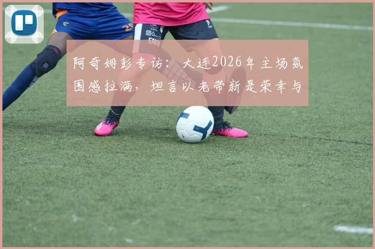 阿奇姆彭专访：大连2026年主场氛围感拉满，坦言以老带新是荣幸与责任