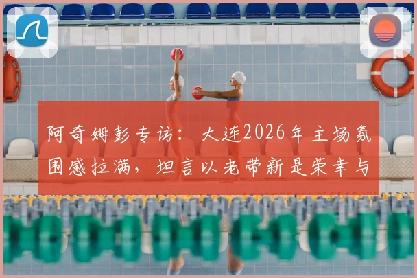 阿奇姆彭专访:大连2026年主场氛围感拉满,坦言以老带新是荣幸与责任