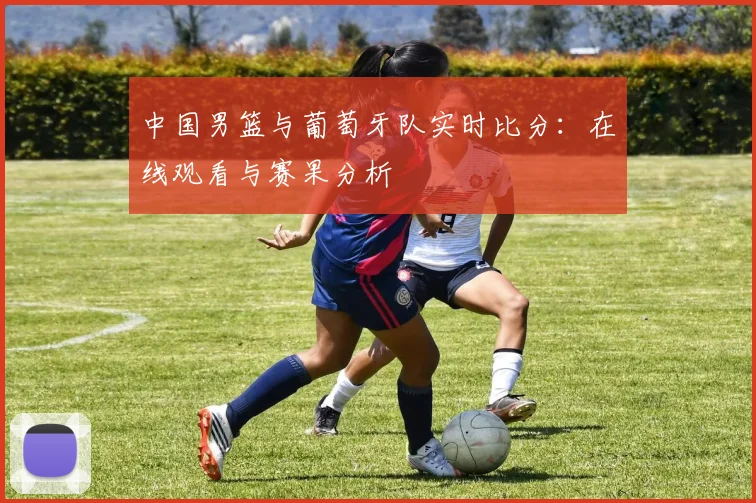 中国男篮与葡萄牙队实时比分：在线观看与赛果分析
